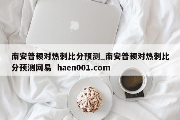 南安普顿对热刺比分预测_南安普顿对热刺比分预测网易  haen001.com