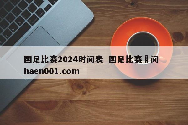 国足比赛2024时间表_国足比赛吋间  haen001.com