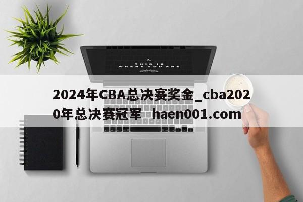 2024年CBA总决赛奖金_cba2020年总决赛冠军  haen001.com