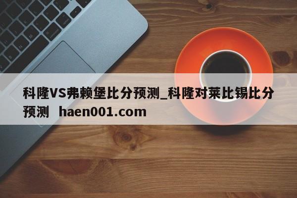 科隆VS弗赖堡比分预测_科隆对莱比锡比分预测  haen001.com