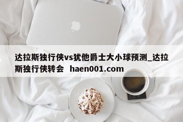 达拉斯独行侠vs犹他爵士大小球预测_达拉斯独行侠转会 haen001.com