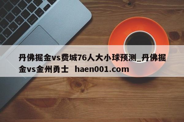 丹佛掘金vs费城76人大小球预测_丹佛掘金vs金州勇士 haen001.com