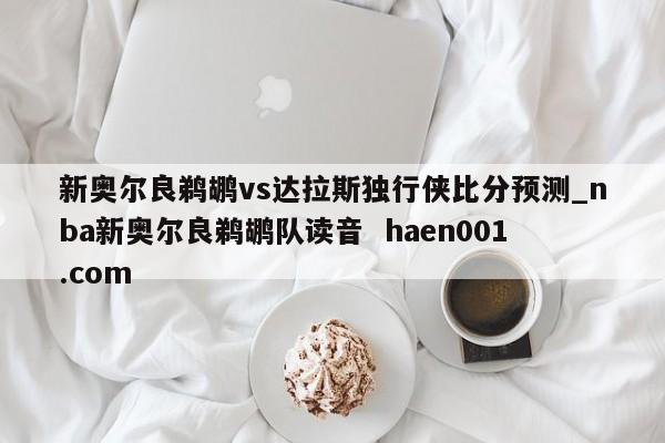 新奥尔良鹈鹕vs达拉斯独行侠比分预测_nba新奥尔良鹈鹕队读音  haen001.com