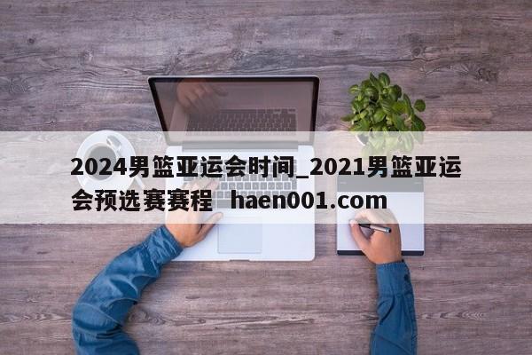 2024男篮亚运会时间_2021男篮亚运会预选赛赛程  haen001.com