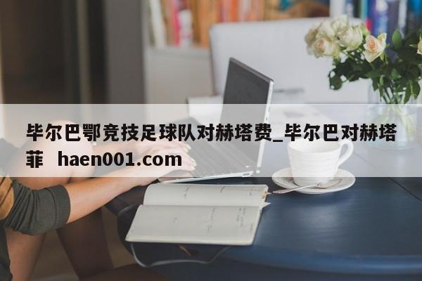 毕尔巴鄂竞技足球队对赫塔费_毕尔巴对赫塔菲  haen001.com