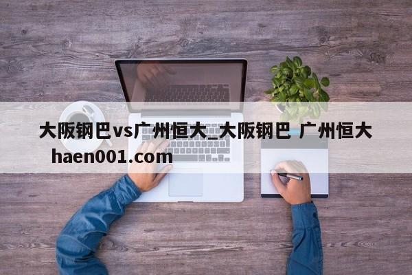 大阪钢巴vs广州恒大_大阪钢巴 广州恒大  haen001.com