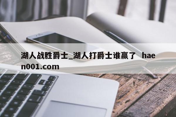 湖人战胜爵士_湖人打爵士谁赢了  haen001.com