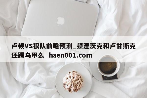 卢顿VS狼队前瞻预测_顿涅茨克和卢甘斯克还踢乌甲么  haen001.com