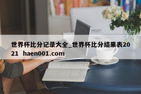 世界杯比分记录大全_世界杯比分结果表2021  haen001.com