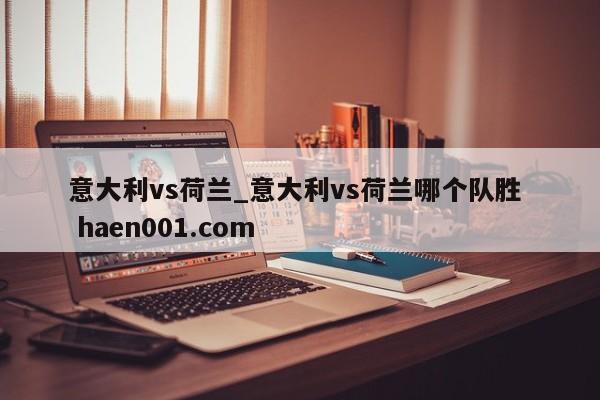 意大利vs荷兰_意大利vs荷兰哪个队胜  haen001.com